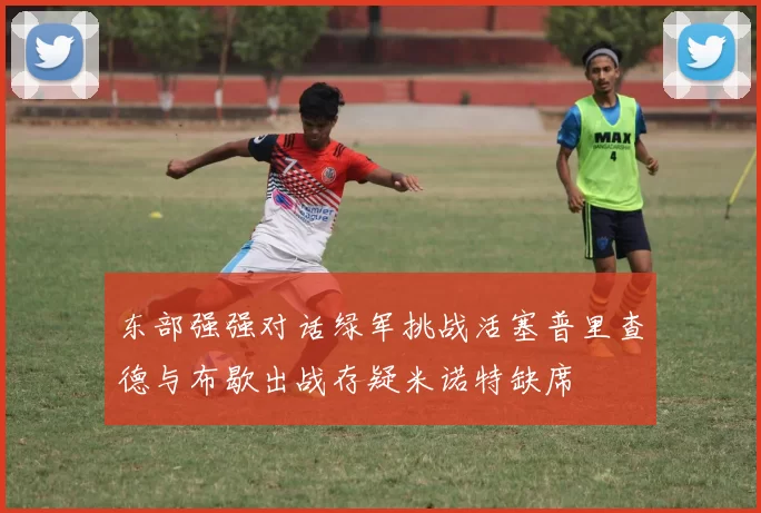 东部强强对话绿军挑战活塞普里查德与布歇出战存疑米诺特缺席