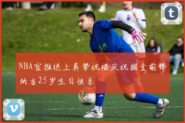 NBA官推送上真挚祝福庆祝掘金前锋纳吉25岁生日快乐