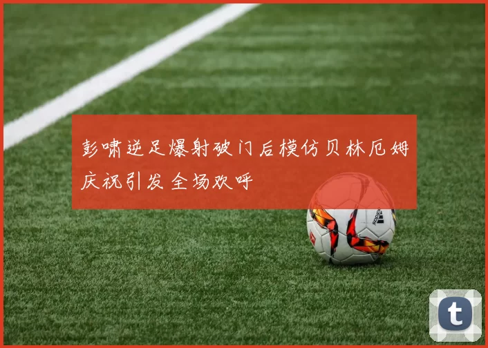 彭啸逆足爆射破门后模仿贝林厄姆庆祝引发全场欢呼
