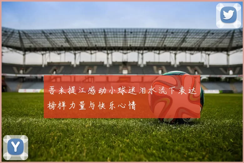 吾米提江感动小球迷泪水流下表达榜样力量与快乐心情
