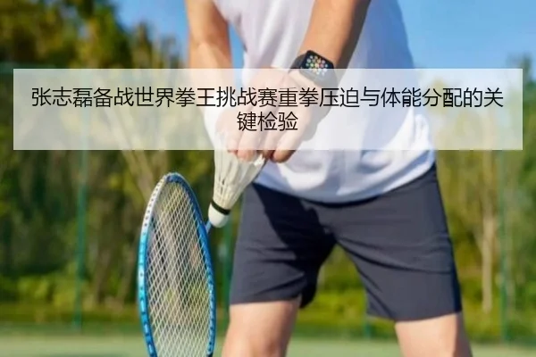 张志磊备战世界拳王挑战赛重拳压迫与体能分配的关键检验 - ACMILAN